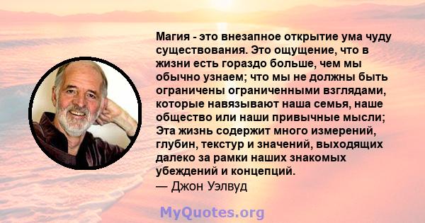 Магия - это внезапное открытие ума чуду существования. Это ощущение, что в жизни есть гораздо больше, чем мы обычно узнаем; что мы не должны быть ограничены ограниченными взглядами, которые навязывают наша семья, наше