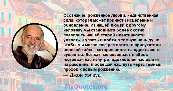 Осознание, рожденное любви, - единственная сила, которая может принести исцеление и обновление. Из нашей любви к другому человеку мы становимся более охотно позволить нашей старой идентичности увядать и упасть и войти в 