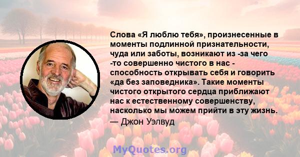 Слова «Я люблю тебя», произнесенные в моменты подлинной признательности, чуда или заботы, возникают из -за чего -то совершенно чистого в нас - способность открывать себя и говорить «да без заповедника». Такие моменты