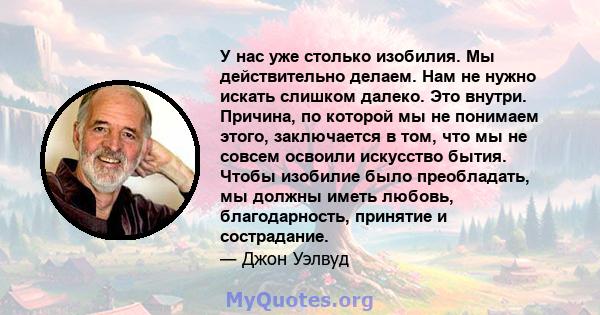 У нас уже столько изобилия. Мы действительно делаем. Нам не нужно искать слишком далеко. Это внутри. Причина, по которой мы не понимаем этого, заключается в том, что мы не совсем освоили искусство бытия. Чтобы изобилие