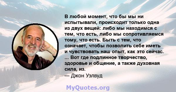 В любой момент, что бы мы ни испытывали, происходит только одна из двух вещей: либо мы находимся с тем, что есть, либо мы сопротивляемся тому, что есть. Быть с тем, что означает, чтобы позволить себе иметь и чувствовать 