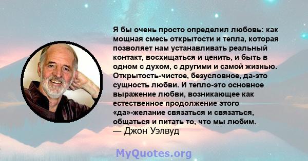 Я бы очень просто определил любовь: как мощная смесь открытости и тепла, которая позволяет нам устанавливать реальный контакт, восхищаться и ценить, и быть в одном с духом, с другими и самой жизнью. Открытость-чистое,