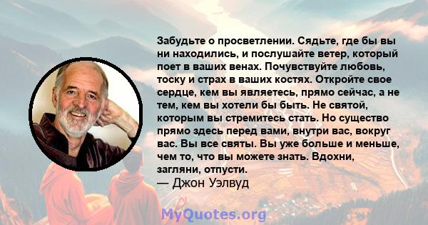 Забудьте о просветлении. Сядьте, где бы вы ни находились, и послушайте ветер, который поет в ваших венах. Почувствуйте любовь, тоску и страх в ваших костях. Откройте свое сердце, кем вы являетесь, прямо сейчас, а не