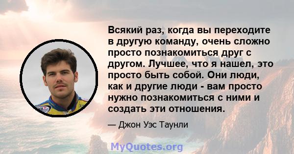 Всякий раз, когда вы переходите в другую команду, очень сложно просто познакомиться друг с другом. Лучшее, что я нашел, это просто быть собой. Они люди, как и другие люди - вам просто нужно познакомиться с ними и