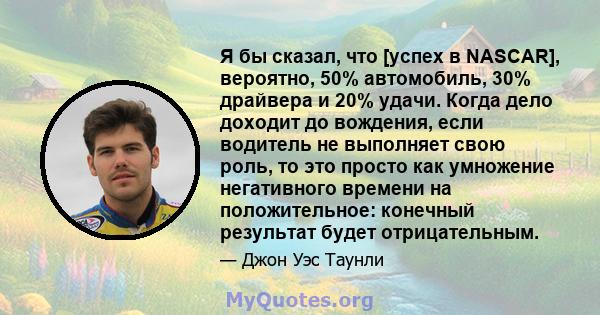 Я бы сказал, что [успех в NASCAR], вероятно, 50% автомобиль, 30% драйвера и 20% удачи. Когда дело доходит до вождения, если водитель не выполняет свою роль, то это просто как умножение негативного времени на