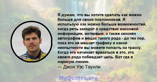 Я думаю, что вы хотите сделать как можно больше для своих поклонников. Я использую как можно больше возможностей, когда речь заходит о средствах массовой информации, интервью, а также сессиях автографов и вещах такого