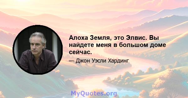 Алоха Земля, это Элвис. Вы найдете меня в большом доме сейчас.