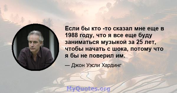 Если бы кто -то сказал мне еще в 1988 году, что я все еще буду заниматься музыкой за 25 лет, чтобы начать с шока, потому что я бы не поверил им.