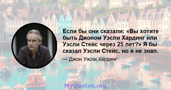 Если бы они сказали: «Вы хотите быть Джоном Уэсли Хардинг или Уэсли Стейс через 25 лет?» Я бы сказал Уэсли Стейс, но я не знал.