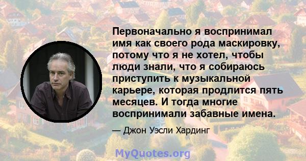 Первоначально я воспринимал имя как своего рода маскировку, потому что я не хотел, чтобы люди знали, что я собираюсь приступить к музыкальной карьере, которая продлится пять месяцев. И тогда многие воспринимали забавные 