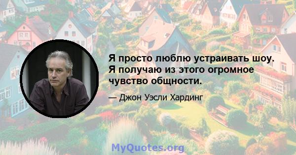 Я просто люблю устраивать шоу. Я получаю из этого огромное чувство общности.