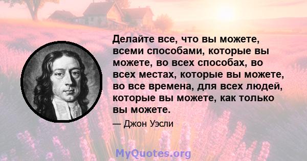 Делайте все, что вы можете, всеми способами, которые вы можете, во всех способах, во всех местах, которые вы можете, во все времена, для всех людей, которые вы можете, как только вы можете.