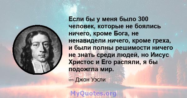 Если бы у меня было 300 человек, которые не боялись ничего, кроме Бога, не ненавидели ничего, кроме греха, и были полны решимости ничего не знать среди людей, но Иисус Христос и Его распяли, я бы подожгла мир.