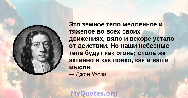 Это земное тело медленное и тяжелое во всех своих движениях, вяло и вскоре устало от действий. Но наши небесные тела будут как огонь; столь же активно и как ловко, как и наши мысли.