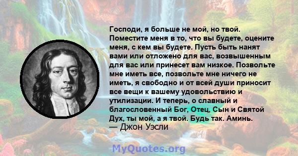 Господи, я больше не мой, но твой. Поместите меня в то, что вы будете, оцените меня, с кем вы будете. Пусть быть нанят вами или отложено для вас, возвышенным для вас или принесет вам низкое. Позвольте мне иметь все,