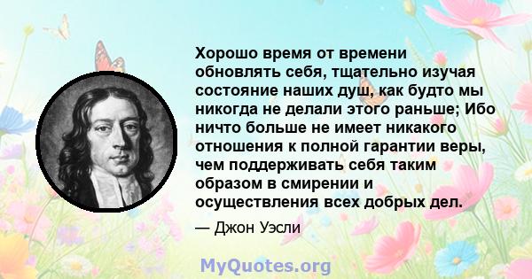 Хорошо время от времени обновлять себя, тщательно изучая состояние наших душ, как будто мы никогда не делали этого раньше; Ибо ничто больше не имеет никакого отношения к полной гарантии веры, чем поддерживать себя таким 