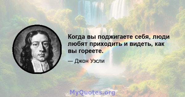 Когда вы поджигаете себя, люди любят приходить и видеть, как вы гореете.