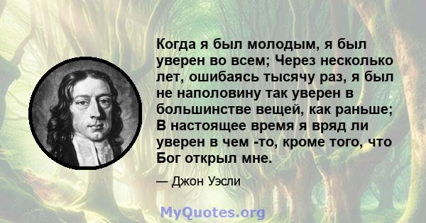 Когда я был молодым, я был уверен во всем; Через несколько лет, ошибаясь тысячу раз, я был не наполовину так уверен в большинстве вещей, как раньше; В настоящее время я вряд ли уверен в чем -то, кроме того, что Бог