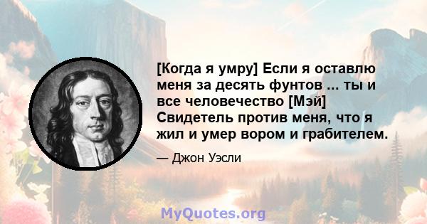 [Когда я умру] Если я оставлю меня за десять фунтов ... ты и все человечество [Мэй] Свидетель против меня, что я жил и умер вором и грабителем.