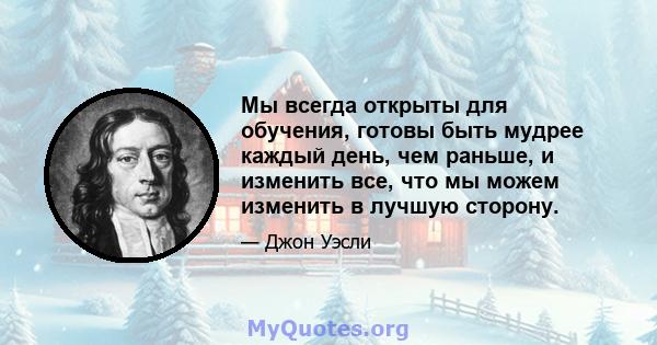 Мы всегда открыты для обучения, готовы быть мудрее каждый день, чем раньше, и изменить все, что мы можем изменить в лучшую сторону.