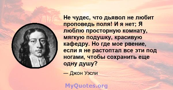 Не чудес, что дьявол не любит проповедь поля! И я нет; Я люблю просторную комнату, мягкую подушку, красивую кафедру. Но где мое рвение, если я не растоптал все эти под ногами, чтобы сохранить еще одну душу?