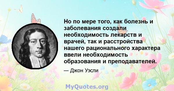 Но по мере того, как болезнь и заболевания создали необходимость лекарств и врачей, так и расстройства нашего рационального характера ввели необходимость образования и преподавателей.