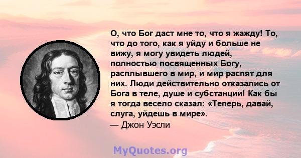 О, что Бог даст мне то, что я жажду! То, что до того, как я уйду и больше не вижу, я могу увидеть людей, полностью посвященных Богу, расплывшего в мир, и мир распят для них. Люди действительно отказались от Бога в теле, 