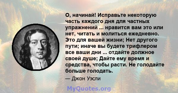 О, начинай! Исправьте некоторую часть каждого дня для частных упражнений ... нравится вам это или нет, читать и молиться ежедневно. Это для вашей жизни; Нет другого пути; иначе вы будете трифлером все ваши дни ...