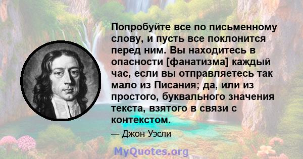 Попробуйте все по письменному слову, и пусть все поклонится перед ним. Вы находитесь в опасности [фанатизма] каждый час, если вы отправляетесь так мало из Писания; да, или из простого, буквального значения текста,