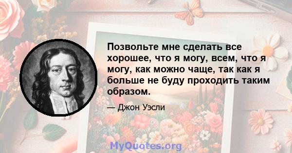 Позвольте мне сделать все хорошее, что я могу, всем, что я могу, как можно чаще, так как я больше не буду проходить таким образом.