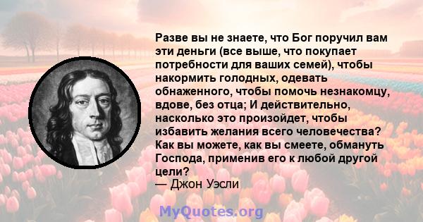 Разве вы не знаете, что Бог поручил вам эти деньги (все выше, что покупает потребности для ваших семей), чтобы накормить голодных, одевать обнаженного, чтобы помочь незнакомцу, вдове, без отца; И действительно,