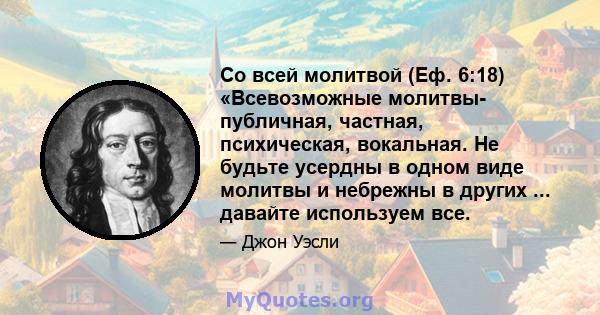 Со всей молитвой (Еф. 6:18) «Всевозможные молитвы- публичная, частная, психическая, вокальная. Не будьте усердны в одном виде молитвы и небрежны в других ... давайте используем все.