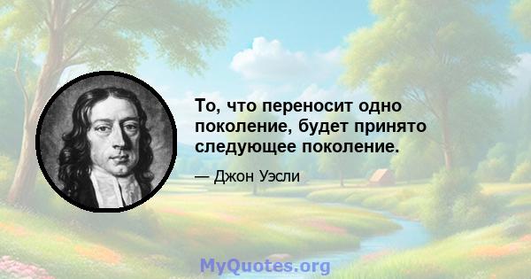 То, что переносит одно поколение, будет принято следующее поколение.