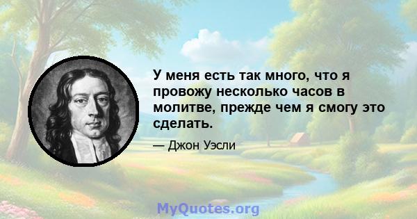 У меня есть так много, что я провожу несколько часов в молитве, прежде чем я смогу это сделать.