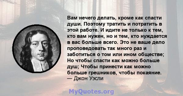 Вам нечего делать, кроме как спасти души. Поэтому тратить и потратить в этой работе. И идите не только к тем, кто вам нужен, но и тем, кто нуждается в вас больше всего. Это не ваше дело проповедовать так много раз и