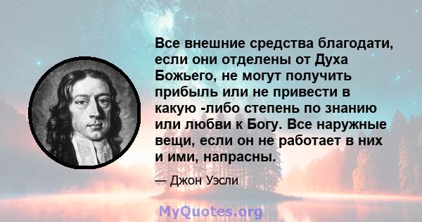 Все внешние средства благодати, если они отделены от Духа Божьего, не могут получить прибыль или не привести в какую -либо степень по знанию или любви к Богу. Все наружные вещи, если он не работает в них и ими, напрасны.