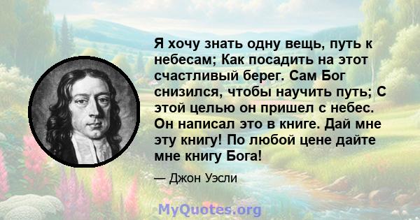 Я хочу знать одну вещь, путь к небесам; Как посадить на этот счастливый берег. Сам Бог снизился, чтобы научить путь; С этой целью он пришел с небес. Он написал это в книге. Дай мне эту книгу! По любой цене дайте мне