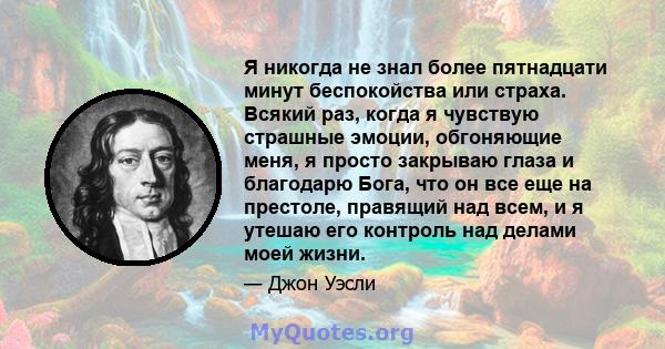 Я никогда не знал более пятнадцати минут беспокойства или страха. Всякий раз, когда я чувствую страшные эмоции, обгоняющие меня, я просто закрываю глаза и благодарю Бога, что он все еще на престоле, правящий над всем, и 