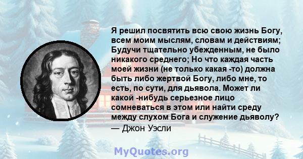 Я решил посвятить всю свою жизнь Богу, всем моим мыслям, словам и действиям; Будучи тщательно убежденным, не было никакого среднего; Но что каждая часть моей жизни (не только какая -то) должна быть либо жертвой Богу,