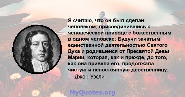 Я считаю, что он был сделан человеком, присоединившись к человеческой природе с божественным в одном человеке; Будучи зачатым единственной деятельностью Святого Духа и родившейся от Пресвятой Девы Марии, которая, как и