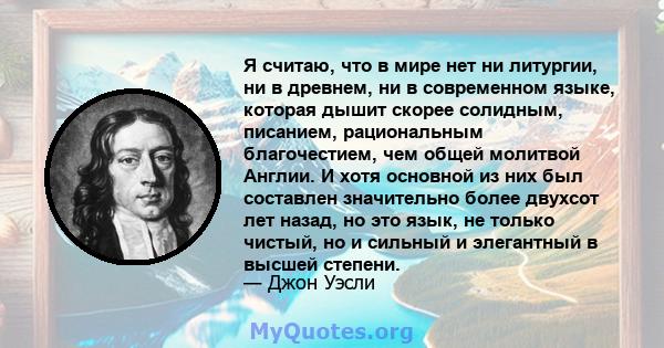 Я считаю, что в мире нет ни литургии, ни в древнем, ни в современном языке, которая дышит скорее солидным, писанием, рациональным благочестием, чем общей молитвой Англии. И хотя основной из них был составлен значительно 