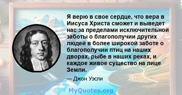 Я верю в свое сердце, что вера в Иисуса Христа сможет и выведет нас за пределами исключительной заботы о благополучии других людей в более широкой заботе о благополучии птиц на наших дворах, рыбе в наших реках, и каждое 