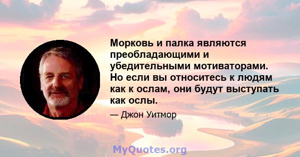 Морковь и палка являются преобладающими и убедительными мотиваторами. Но если вы относитесь к людям как к ослам, они будут выступать как ослы.