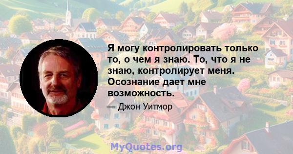 Я могу контролировать только то, о чем я знаю. То, что я не знаю, контролирует меня. Осознание дает мне возможность.