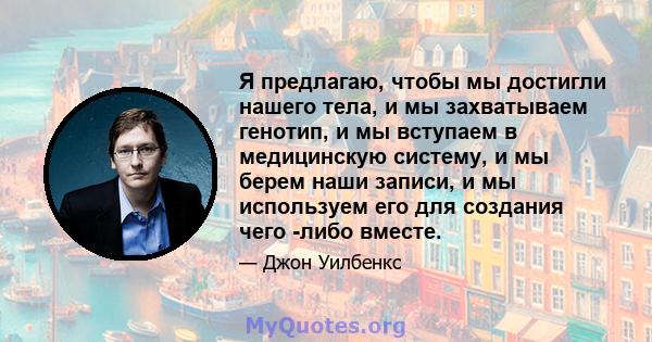 Я предлагаю, чтобы мы достигли нашего тела, и мы захватываем генотип, и мы вступаем в медицинскую систему, и мы берем наши записи, и мы используем его для создания чего -либо вместе.