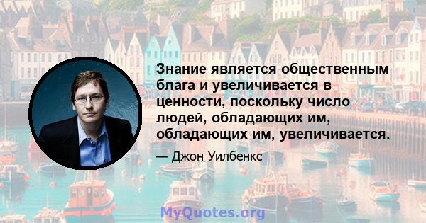 Знание является общественным блага и увеличивается в ценности, поскольку число людей, обладающих им, обладающих им, увеличивается.