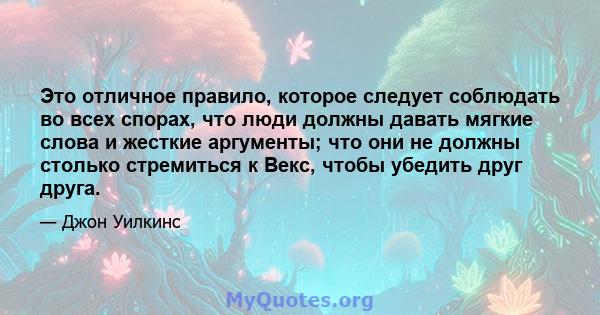 Это отличное правило, которое следует соблюдать во всех спорах, что люди должны давать мягкие слова и жесткие аргументы; что они не должны столько стремиться к Векс, чтобы убедить друг друга.