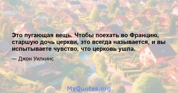 Это пугающая вещь. Чтобы поехать во Францию, старшую дочь церкви, это всегда называется, и вы испытываете чувство, что церковь ушла.