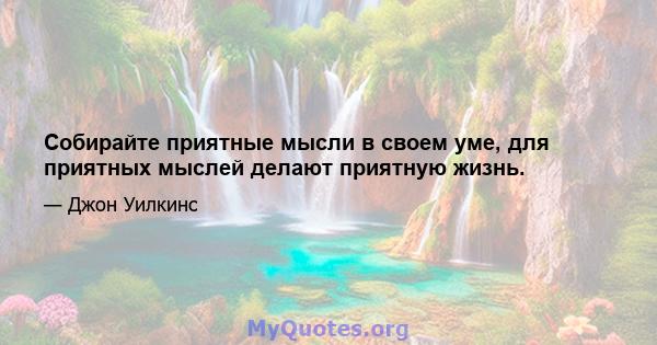 Собирайте приятные мысли в своем уме, для приятных мыслей делают приятную жизнь.