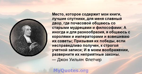 Место, которое содержит мои книги, лучшие спутники, для меня славный двор, где почасовой общаюсь со старыми мудрецами и философами; А иногда и для разнообразия, я общаюсь с королями и императорами и взвешиваю их советы; 